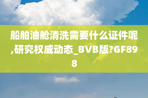 船舶油舱清洗需要什么证件呢,研究权威动态_BVB版?GF898