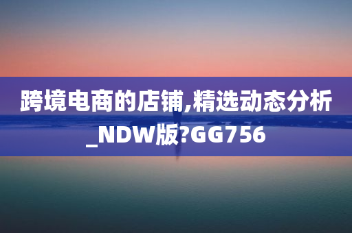 跨境电商的店铺,精选动态分析_NDW版?GG756