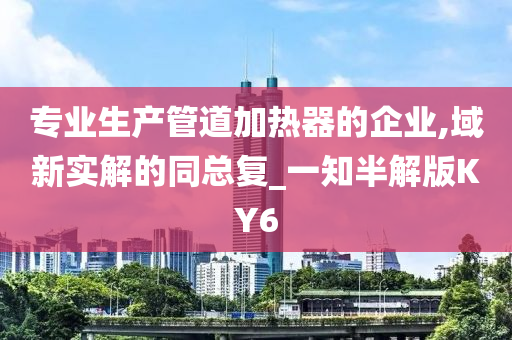 专业生产管道加热器的企业,域新实解的同总复_一知半解版KY6