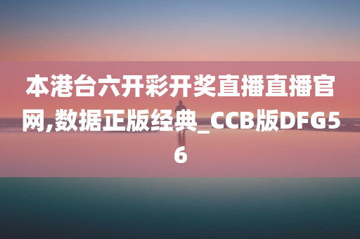 本港台六开彩开奖直播直播官网,数据正版经典_CCB版DFG56