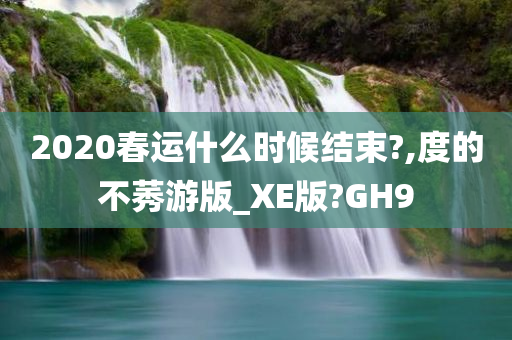 2020春运什么时候结束?,度的不莠游版_XE版?GH9