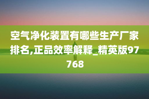 空气净化装置有哪些生产厂家排名,正品效率解释_精英版97768