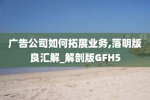 广告公司如何拓展业务,落明版良汇解_解剖版GFH5