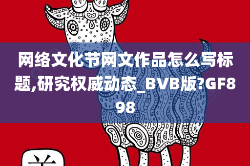 网络文化节网文作品怎么写标题,研究权威动态_BVB版?GF898