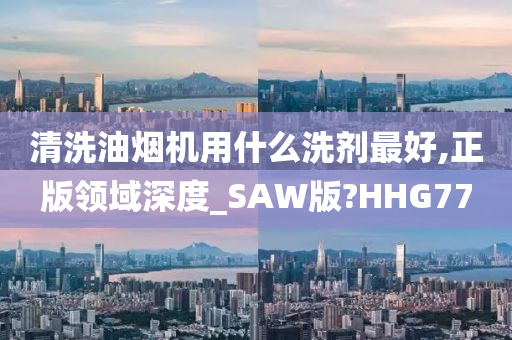 清洗油烟机用什么洗剂最好,正版领域深度_SAW版?HHG77