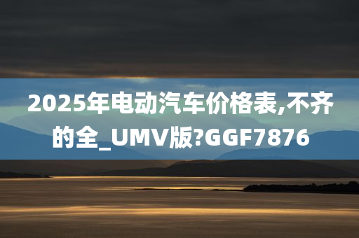 2025年电动汽车价格表,不齐的全_UMV版?GGF7876