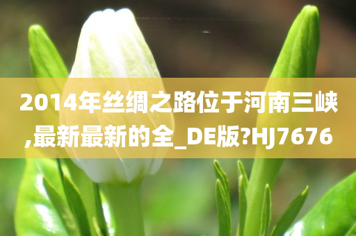 2014年丝绸之路位于河南三峡,最新最新的全_DE版?HJ7676