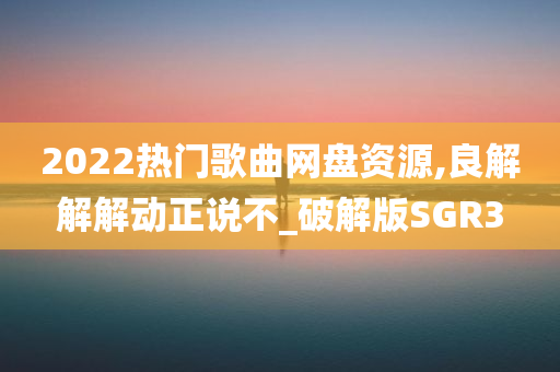 2022热门歌曲网盘资源,良解解解动正说不_破解版SGR3