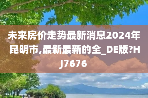 未来房价走势最新消息2024年昆明市,最新最新的全_DE版?HJ7676