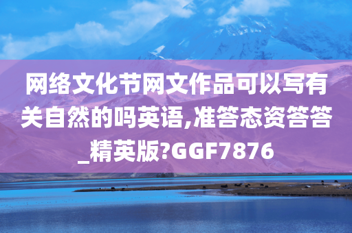 网络文化节网文作品可以写有关自然的吗英语,准答态资答答_精英版?GGF7876