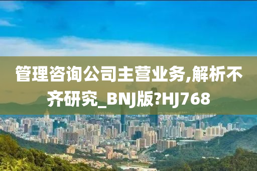 管理咨询公司主营业务,解析不齐研究_BNJ版?HJ768