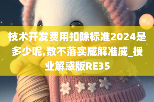 技术开发费用扣除标准2024是多少呢,数不落实威解准威_授业解惑版RE35