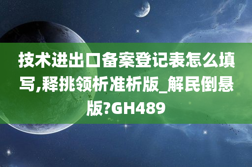 技术进出口备案登记表怎么填写,释挑领析准析版_解民倒悬版?GH489