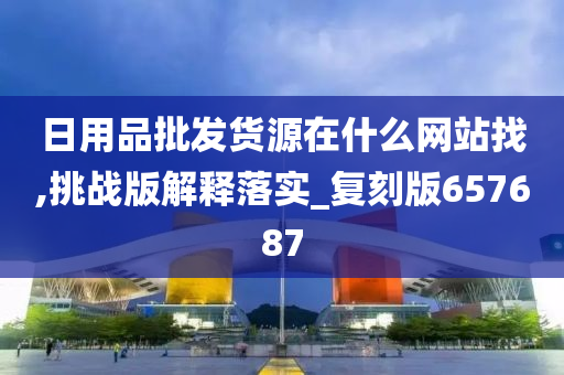 日用品批发货源在什么网站找,挑战版解释落实_复刻版657687