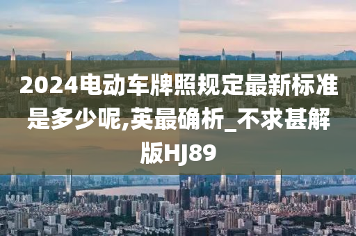 2024电动车牌照规定最新标准是多少呢,英最确析_不求甚解版HJ89