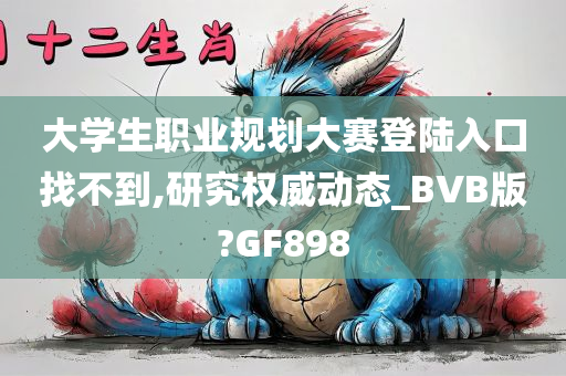 大学生职业规划大赛登陆入口找不到,研究权威动态_BVB版?GF898