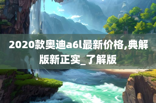 2020款奥迪a6l最新价格,典解版新正实_了解版