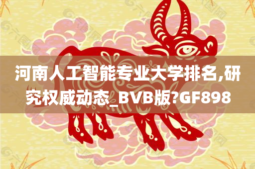 河南人工智能专业大学排名,研究权威动态_BVB版?GF898