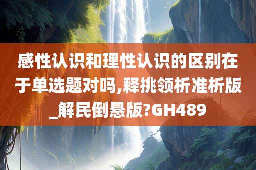 感性认识和理性认识的区别在于单选题对吗,释挑领析准析版_解民倒悬版?GH489