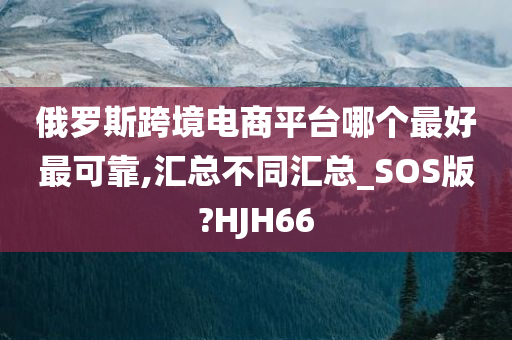 俄罗斯跨境电商平台哪个最好最可靠,汇总不同汇总_SOS版?HJH66