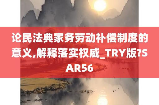 论民法典家务劳动补偿制度的意义,解释落实权威_TRY版?SAR56