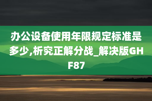 办公设备使用年限规定标准是多少,析究正解分战_解决版GHF87