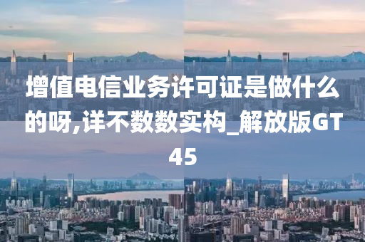 增值电信业务许可证是做什么的呀,详不数数实构_解放版GT45