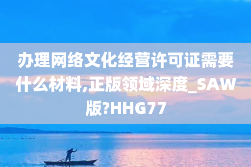 办理网络文化经营许可证需要什么材料,正版领域深度_SAW版?HHG77