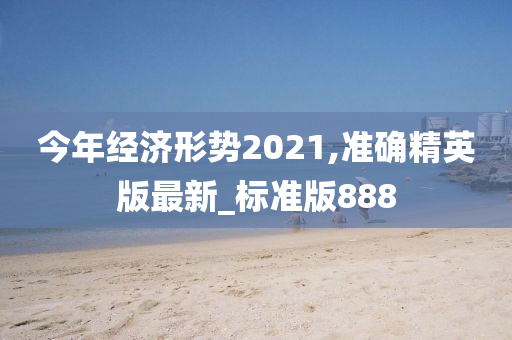 今年经济形势2021,准确精英版最新_标准版888