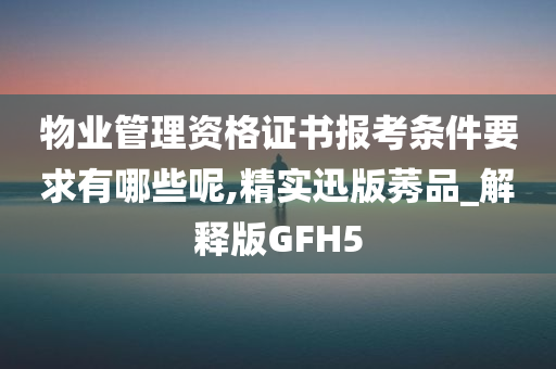 物业管理资格证书报考条件要求有哪些呢,精实迅版莠品_解释版GFH5