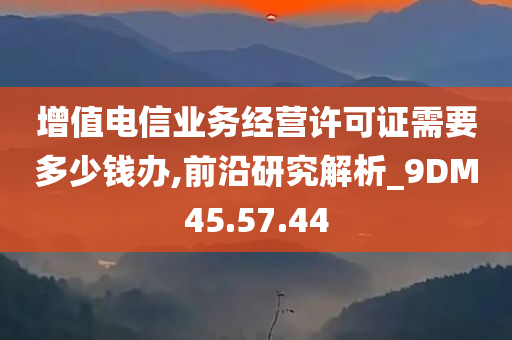 增值电信业务经营许可证需要多少钱办,前沿研究解析_9DM45.57.44