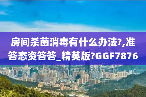 房间杀菌消毒有什么办法?,准答态资答答_精英版?GGF7876