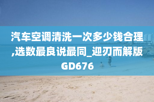 汽车空调清洗一次多少钱合理,选数最良说最同_迎刃而解版GD676