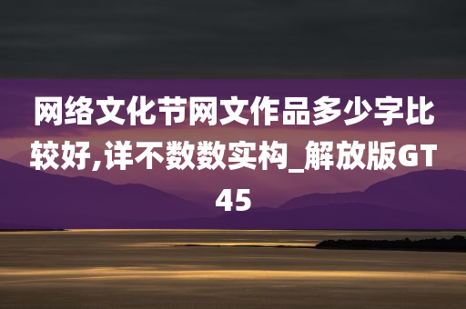 网络文化节网文作品多少字比较好,详不数数实构_解放版GT45