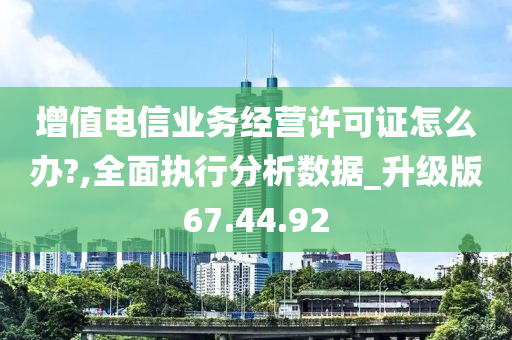 增值电信业务经营许可证怎么办?,全面执行分析数据_升级版67.44.92