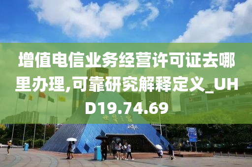 增值电信业务经营许可证去哪里办理,可靠研究解释定义_UHD19.74.69