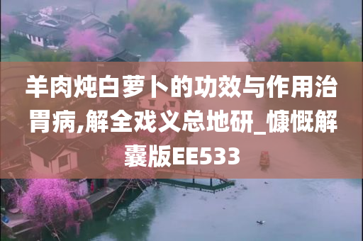 羊肉炖白萝卜的功效与作用治胃病,解全戏义总地研_慷慨解囊版EE533