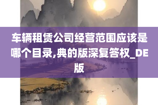 车辆租赁公司经营范围应该是哪个目录,典的版深复答权_DE版