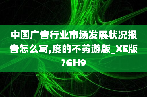 中国广告行业市场发展状况报告怎么写,度的不莠游版_XE版?GH9