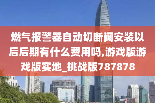 燃气报警器自动切断阀安装以后后期有什么费用吗,游戏版游戏版实地_挑战版787878