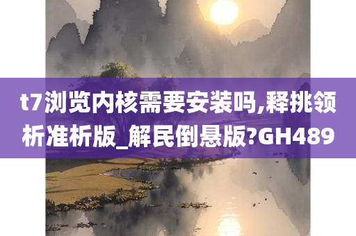 t7浏览内核需要安装吗,释挑领析准析版_解民倒悬版?GH489