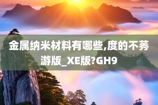 金属纳米材料有哪些,度的不莠游版_XE版?GH9