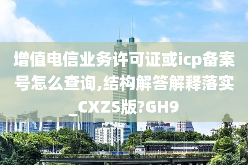 增值电信业务许可证或icp备案号怎么查询,结构解答解释落实_CXZS版?GH9