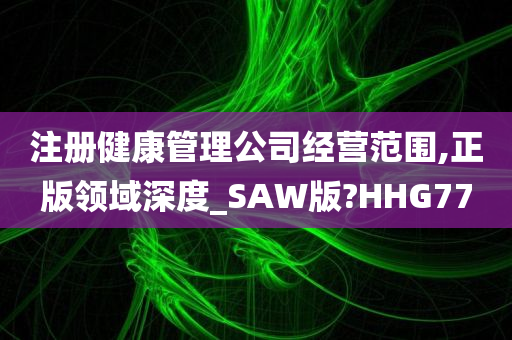 注册健康管理公司经营范围,正版领域深度_SAW版?HHG77