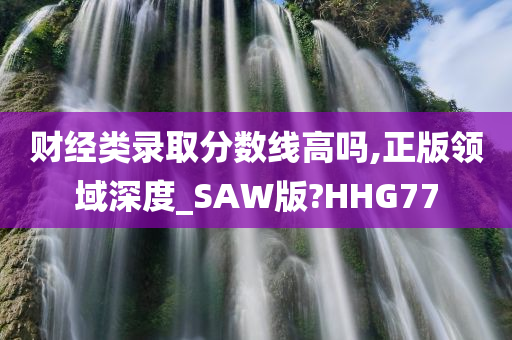 财经类录取分数线高吗,正版领域深度_SAW版?HHG77