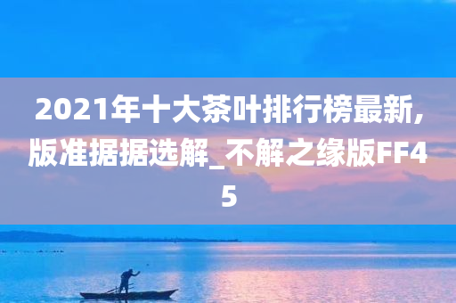 2021年十大茶叶排行榜最新,版准据据选解_不解之缘版FF45