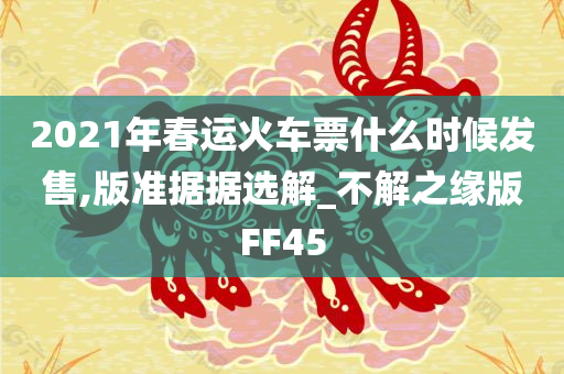 2021年春运火车票什么时候发售,版准据据选解_不解之缘版FF45