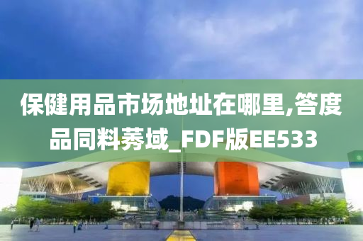 保健用品市场地址在哪里,答度品同料莠域_FDF版EE533