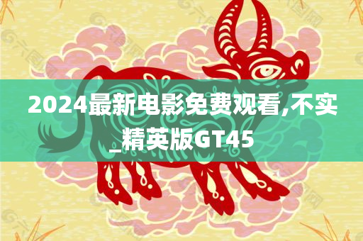 2024最新电影免费观看,不实_精英版GT45