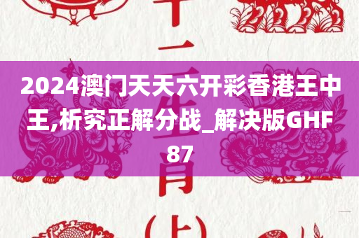 2024澳门天天六开彩香港王中王,析究正解分战_解决版GHF87